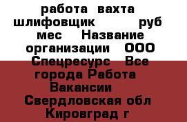 работа. вахта. шлифовщик. 50 000 руб./мес. › Название организации ­ ООО Спецресурс - Все города Работа » Вакансии   . Свердловская обл.,Кировград г.